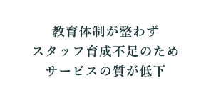 教育体制が整わずスタッフ育成不足のためサービスの質が低下